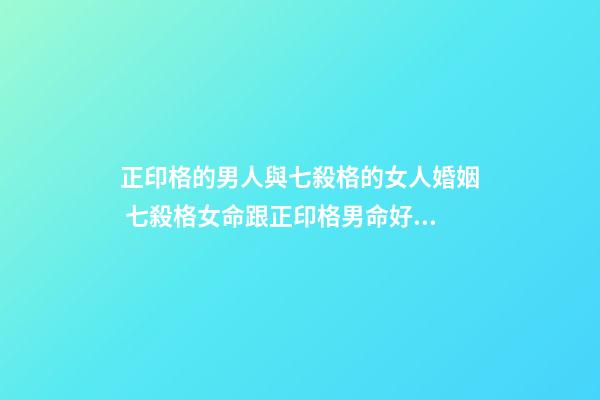 正印格的男人與七殺格的女人婚姻 七殺格女命跟正印格男命好不好？-第1張-觀點-玄機派
